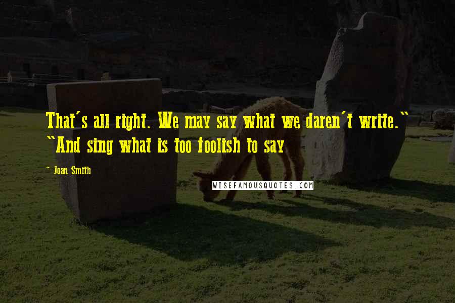 Joan Smith Quotes: That's all right. We may say what we daren't write." "And sing what is too foolish to say