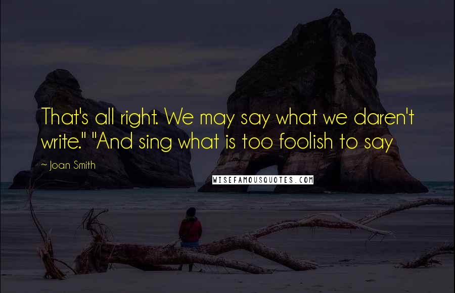 Joan Smith Quotes: That's all right. We may say what we daren't write." "And sing what is too foolish to say