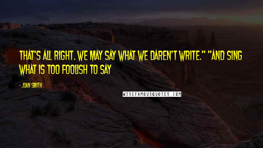 Joan Smith Quotes: That's all right. We may say what we daren't write." "And sing what is too foolish to say