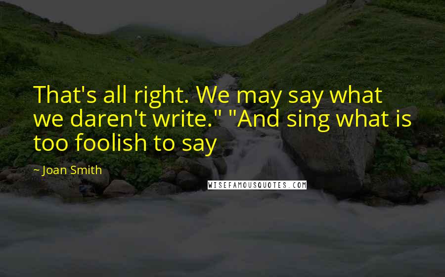 Joan Smith Quotes: That's all right. We may say what we daren't write." "And sing what is too foolish to say