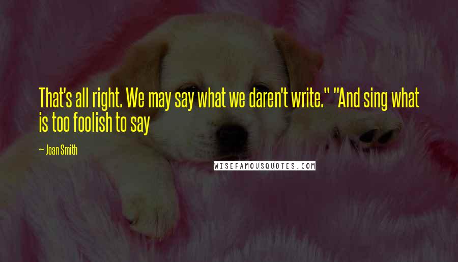 Joan Smith Quotes: That's all right. We may say what we daren't write." "And sing what is too foolish to say