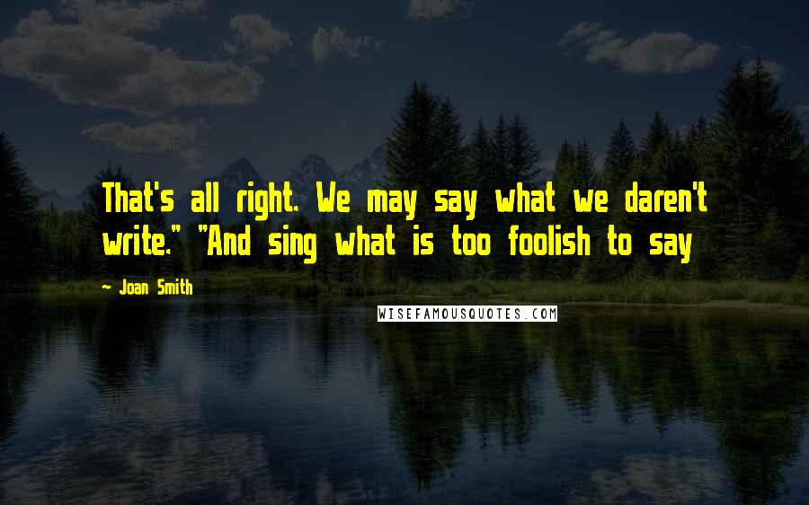 Joan Smith Quotes: That's all right. We may say what we daren't write." "And sing what is too foolish to say