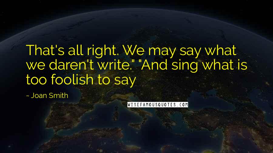 Joan Smith Quotes: That's all right. We may say what we daren't write." "And sing what is too foolish to say