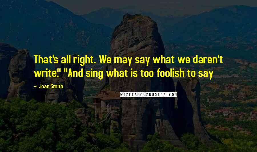 Joan Smith Quotes: That's all right. We may say what we daren't write." "And sing what is too foolish to say