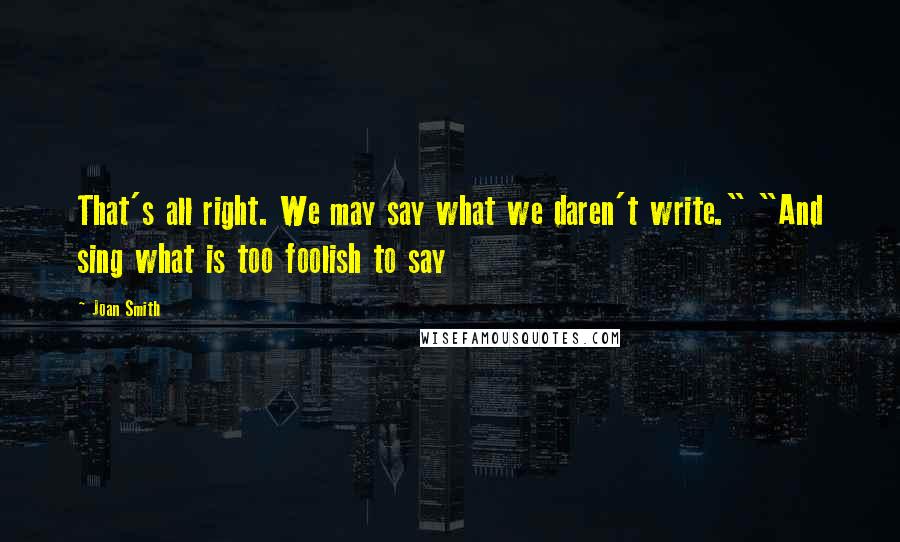 Joan Smith Quotes: That's all right. We may say what we daren't write." "And sing what is too foolish to say