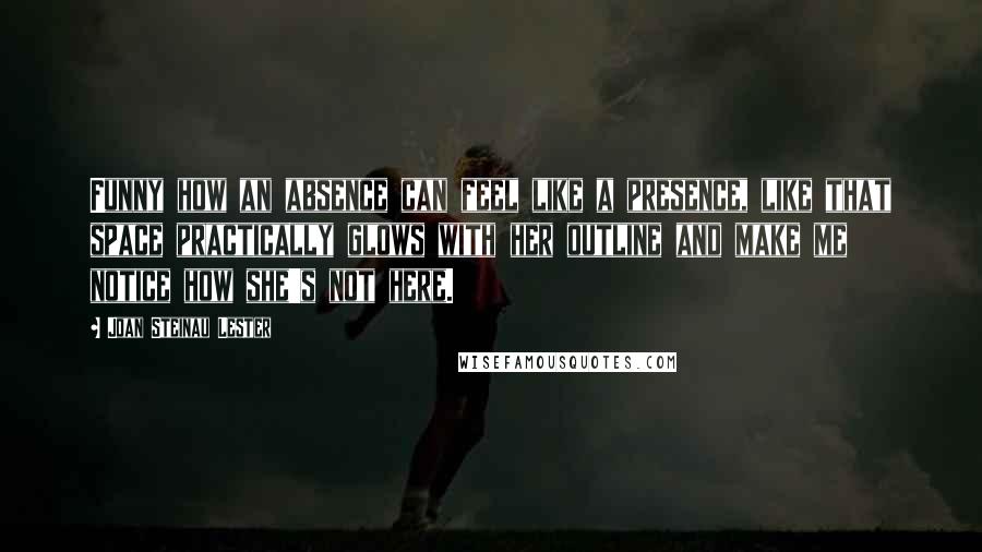 Joan Steinau Lester Quotes: Funny how an absence can feel like a presence, like that space practically glows with her outline and make me notice how she's not here.