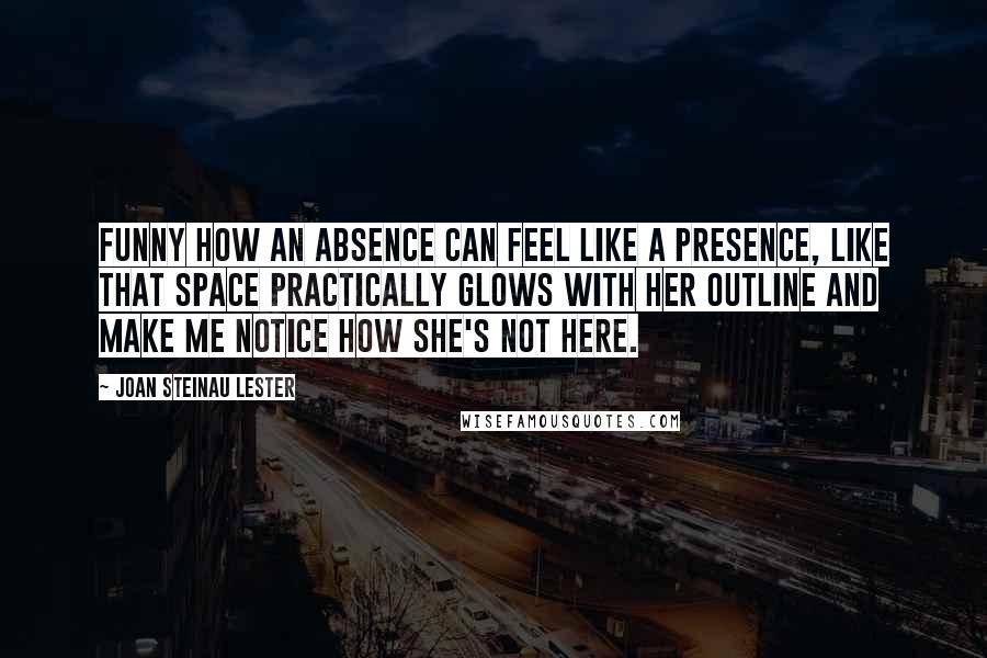 Joan Steinau Lester Quotes: Funny how an absence can feel like a presence, like that space practically glows with her outline and make me notice how she's not here.