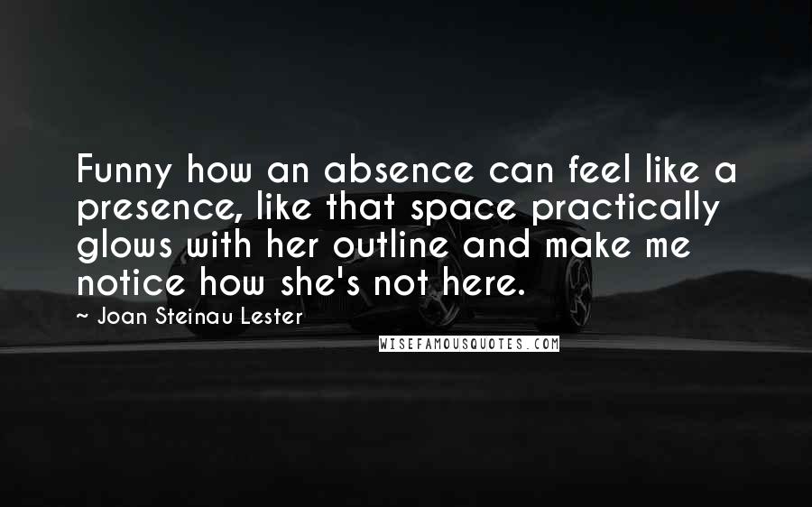 Joan Steinau Lester Quotes: Funny how an absence can feel like a presence, like that space practically glows with her outline and make me notice how she's not here.