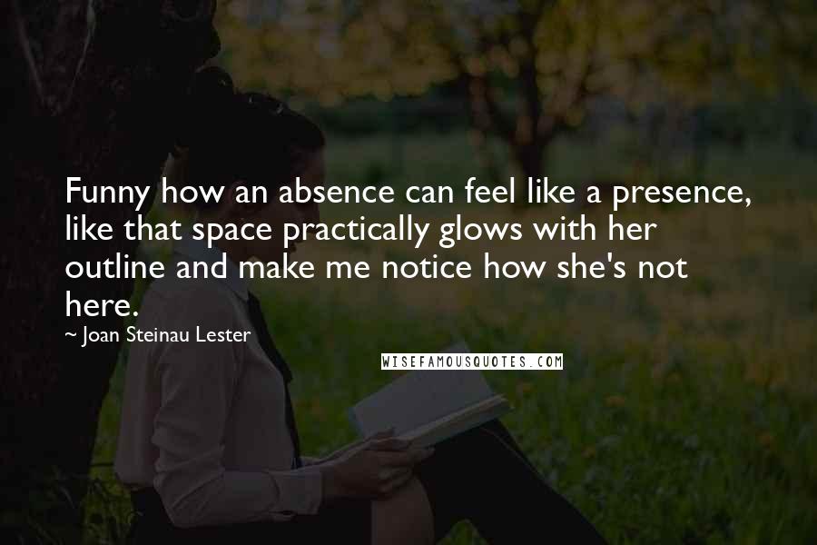 Joan Steinau Lester Quotes: Funny how an absence can feel like a presence, like that space practically glows with her outline and make me notice how she's not here.