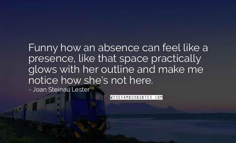 Joan Steinau Lester Quotes: Funny how an absence can feel like a presence, like that space practically glows with her outline and make me notice how she's not here.