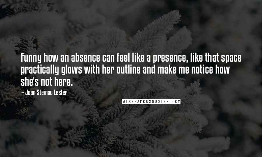 Joan Steinau Lester Quotes: Funny how an absence can feel like a presence, like that space practically glows with her outline and make me notice how she's not here.