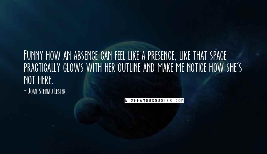 Joan Steinau Lester Quotes: Funny how an absence can feel like a presence, like that space practically glows with her outline and make me notice how she's not here.