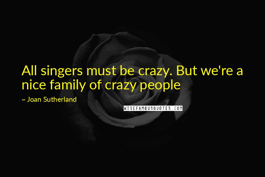 Joan Sutherland Quotes: All singers must be crazy. But we're a nice family of crazy people