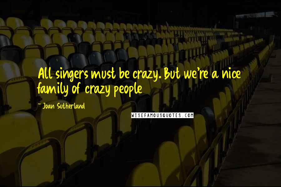 Joan Sutherland Quotes: All singers must be crazy. But we're a nice family of crazy people