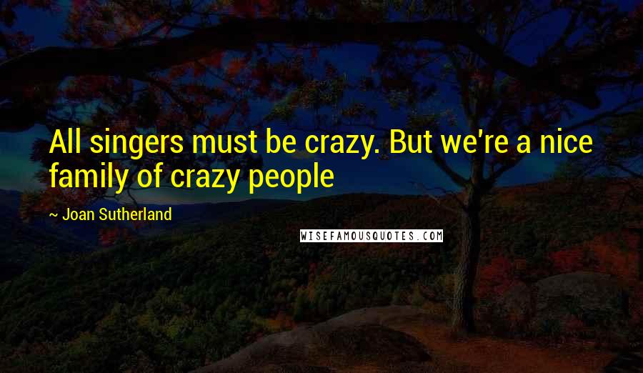 Joan Sutherland Quotes: All singers must be crazy. But we're a nice family of crazy people