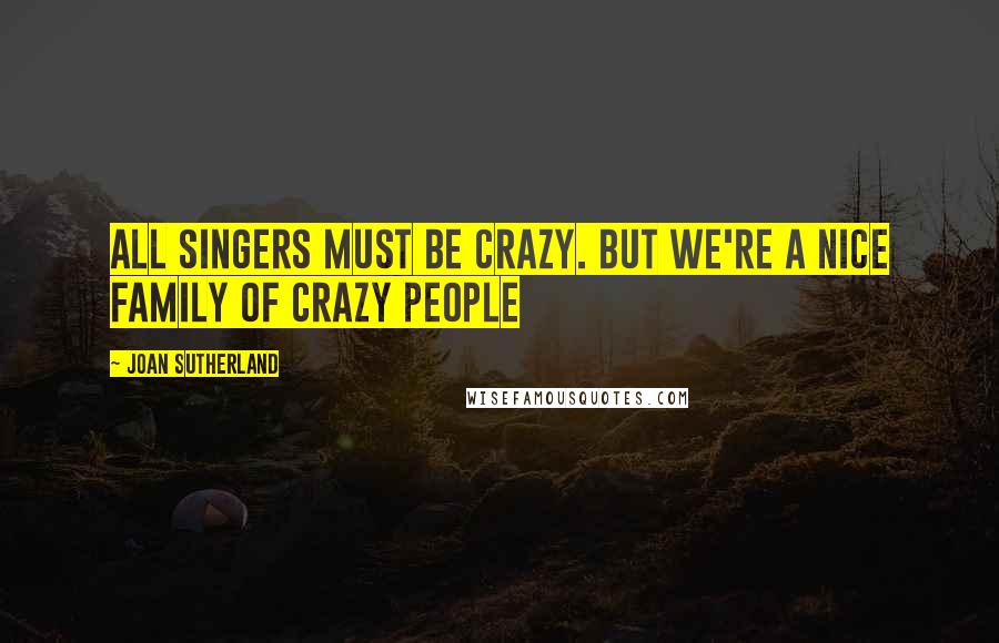 Joan Sutherland Quotes: All singers must be crazy. But we're a nice family of crazy people