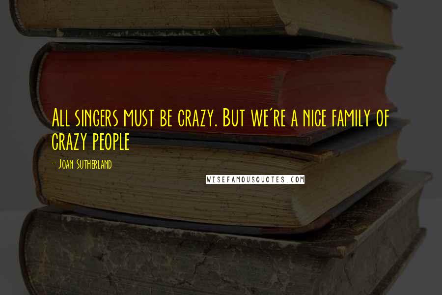 Joan Sutherland Quotes: All singers must be crazy. But we're a nice family of crazy people