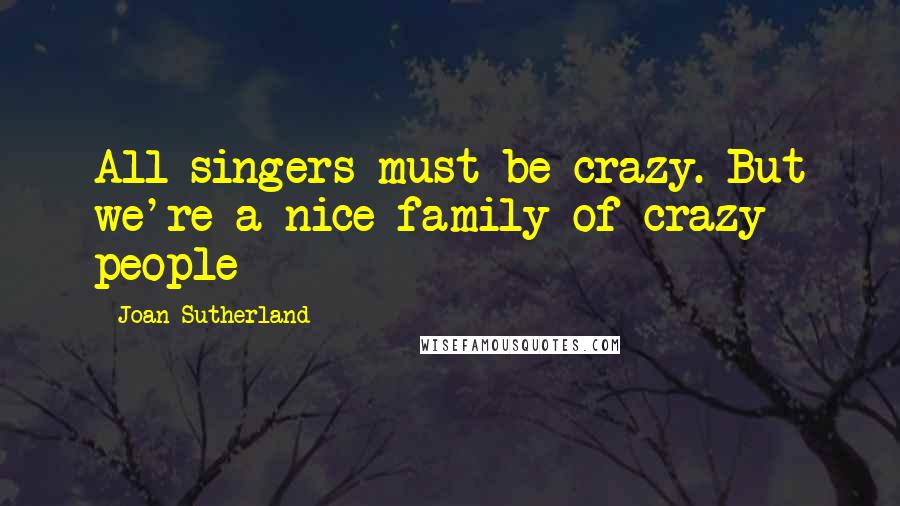 Joan Sutherland Quotes: All singers must be crazy. But we're a nice family of crazy people