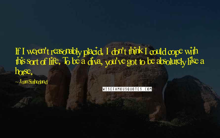 Joan Sutherland Quotes: If I weren't reasonably placid, I don't think I could cope with this sort of life. To be a diva, you've got to be absolutely like a horse.