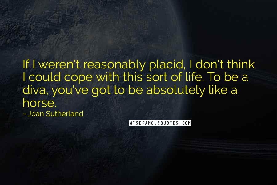 Joan Sutherland Quotes: If I weren't reasonably placid, I don't think I could cope with this sort of life. To be a diva, you've got to be absolutely like a horse.