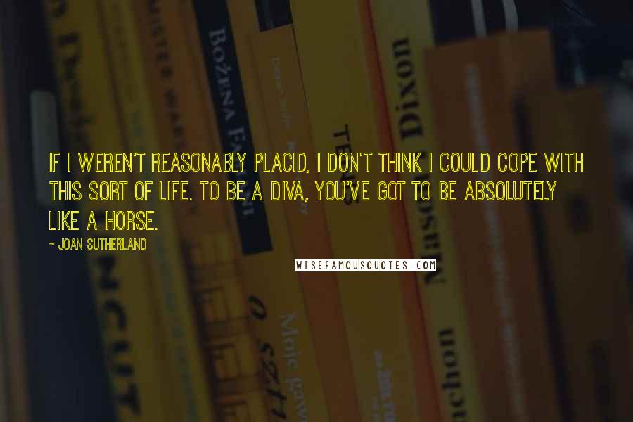 Joan Sutherland Quotes: If I weren't reasonably placid, I don't think I could cope with this sort of life. To be a diva, you've got to be absolutely like a horse.