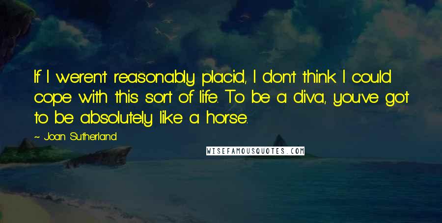 Joan Sutherland Quotes: If I weren't reasonably placid, I don't think I could cope with this sort of life. To be a diva, you've got to be absolutely like a horse.