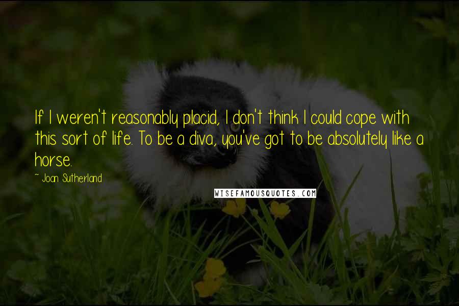 Joan Sutherland Quotes: If I weren't reasonably placid, I don't think I could cope with this sort of life. To be a diva, you've got to be absolutely like a horse.
