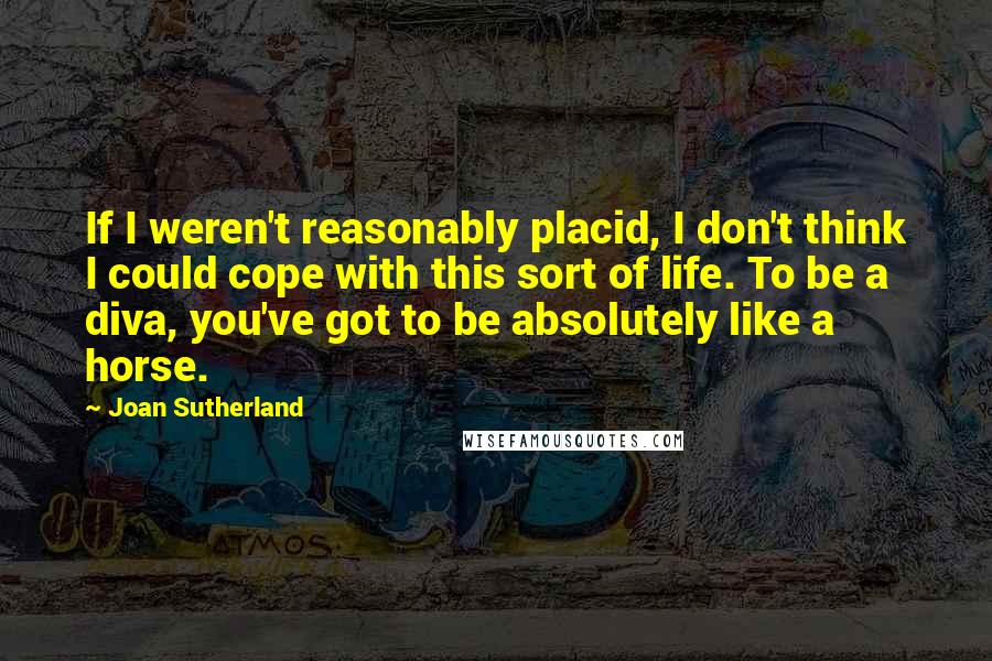 Joan Sutherland Quotes: If I weren't reasonably placid, I don't think I could cope with this sort of life. To be a diva, you've got to be absolutely like a horse.