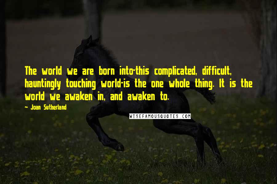 Joan Sutherland Quotes: The world we are born into-this complicated, difficult, hauntingly touching world-is the one whole thing. It is the world we awaken in, and awaken to.