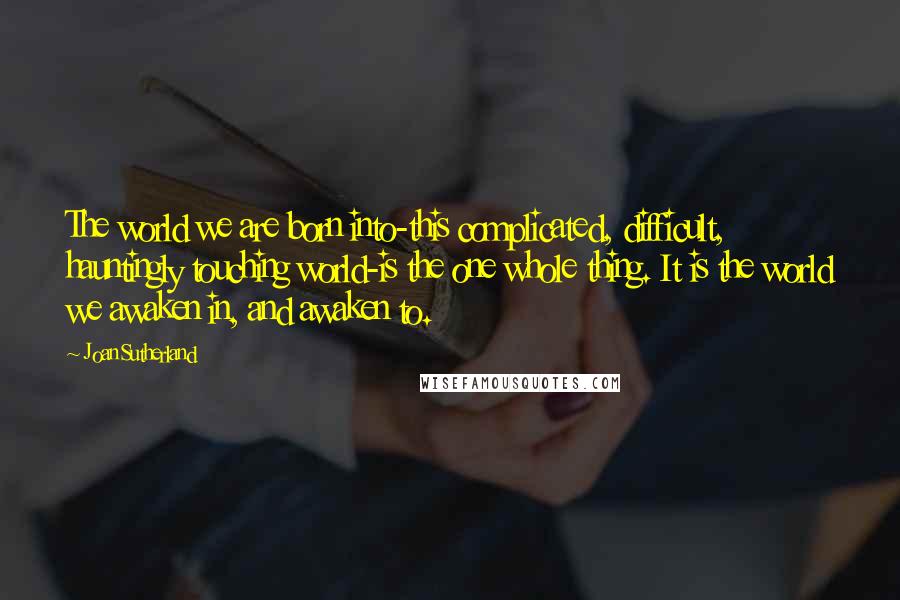 Joan Sutherland Quotes: The world we are born into-this complicated, difficult, hauntingly touching world-is the one whole thing. It is the world we awaken in, and awaken to.