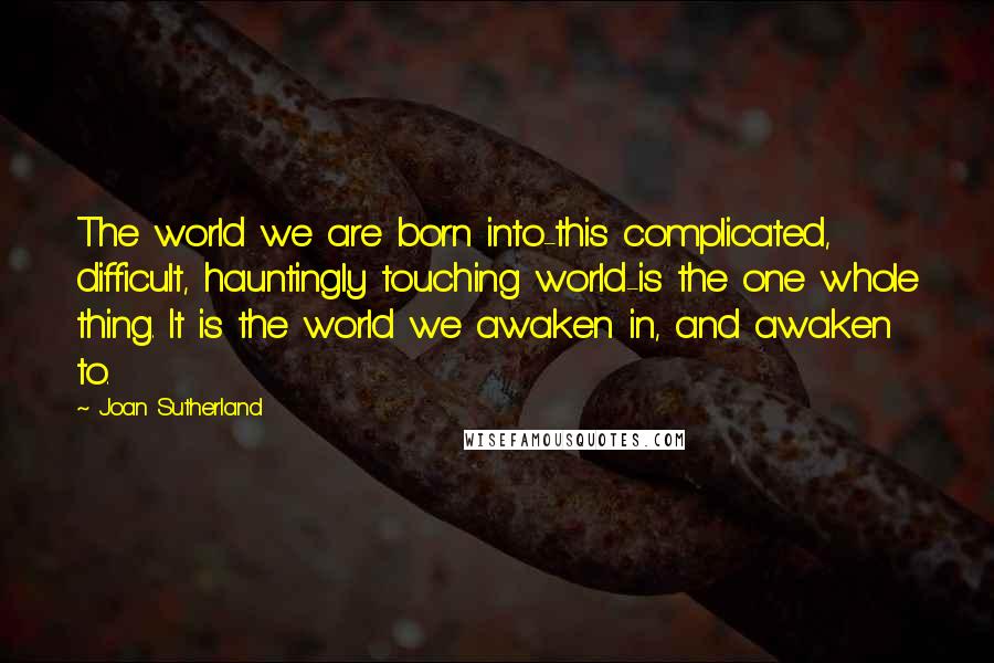 Joan Sutherland Quotes: The world we are born into-this complicated, difficult, hauntingly touching world-is the one whole thing. It is the world we awaken in, and awaken to.