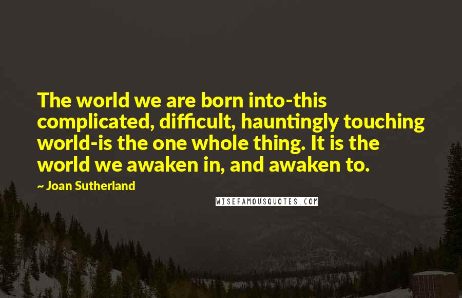 Joan Sutherland Quotes: The world we are born into-this complicated, difficult, hauntingly touching world-is the one whole thing. It is the world we awaken in, and awaken to.