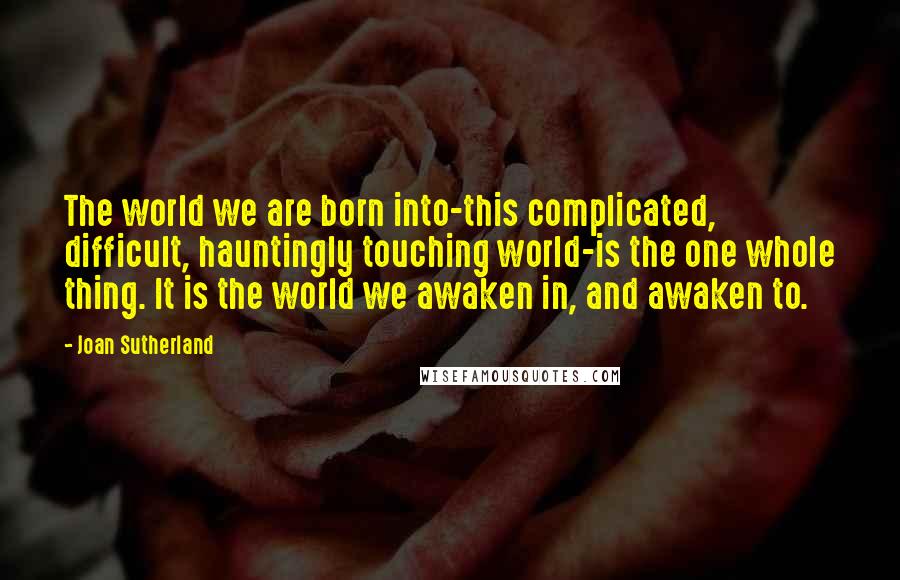 Joan Sutherland Quotes: The world we are born into-this complicated, difficult, hauntingly touching world-is the one whole thing. It is the world we awaken in, and awaken to.