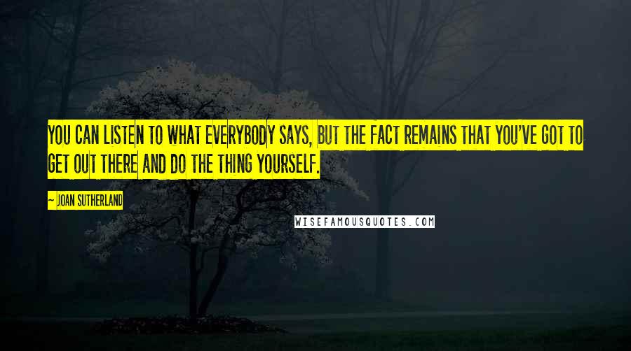 Joan Sutherland Quotes: You can listen to what everybody says, but the fact remains that you've got to get out there and do the thing yourself.