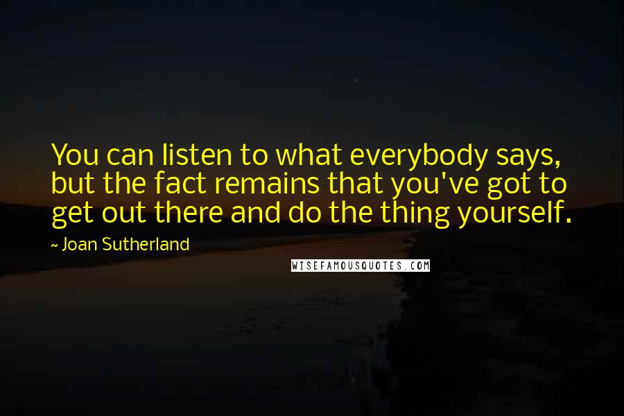 Joan Sutherland Quotes: You can listen to what everybody says, but the fact remains that you've got to get out there and do the thing yourself.