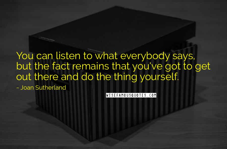 Joan Sutherland Quotes: You can listen to what everybody says, but the fact remains that you've got to get out there and do the thing yourself.