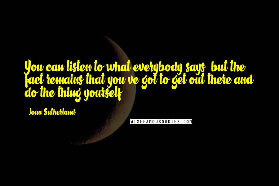 Joan Sutherland Quotes: You can listen to what everybody says, but the fact remains that you've got to get out there and do the thing yourself.