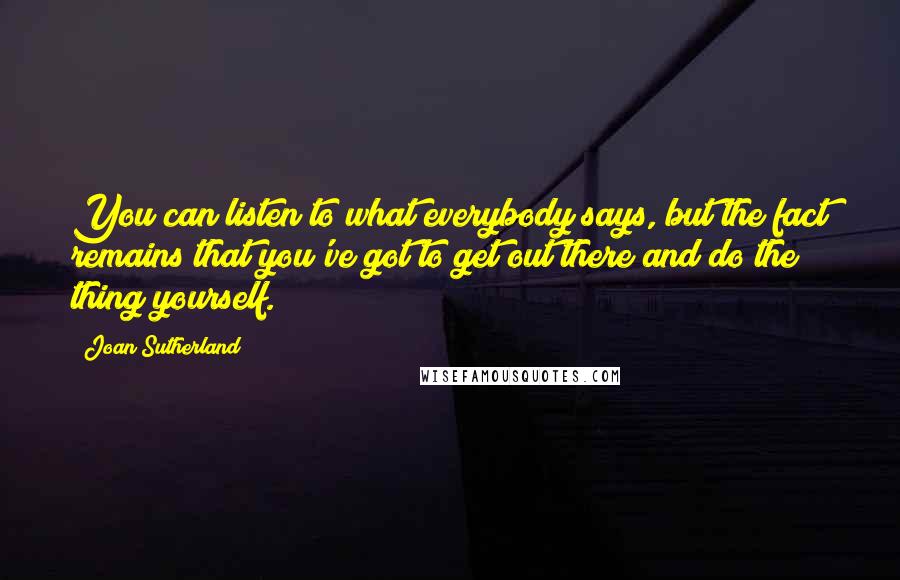 Joan Sutherland Quotes: You can listen to what everybody says, but the fact remains that you've got to get out there and do the thing yourself.