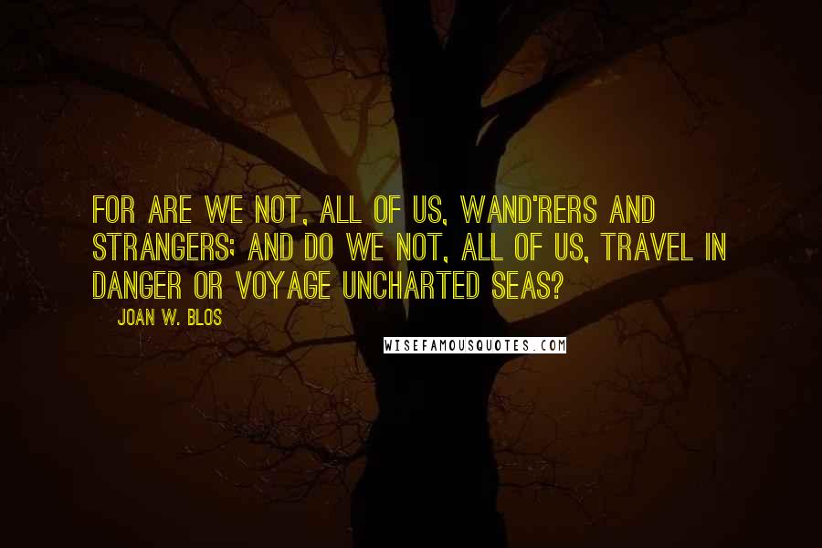 Joan W. Blos Quotes: For are we not, all of us, wand'rers and strangers; and do we not, all of us, travel in danger or voyage uncharted seas?