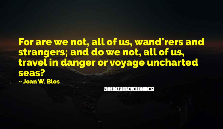 Joan W. Blos Quotes: For are we not, all of us, wand'rers and strangers; and do we not, all of us, travel in danger or voyage uncharted seas?