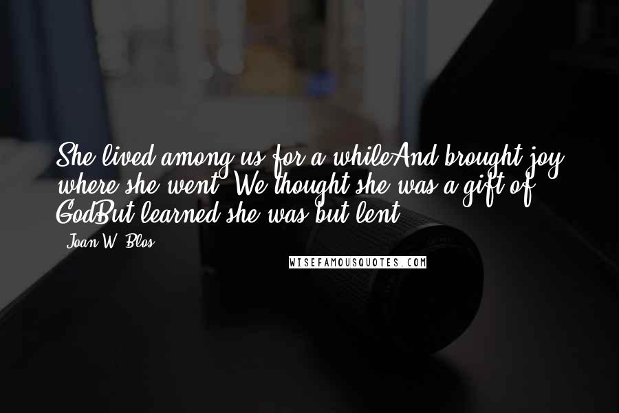 Joan W. Blos Quotes: She lived among us for a whileAnd brought joy where she went. We thought she was a gift of GodBut learned she was but lent.