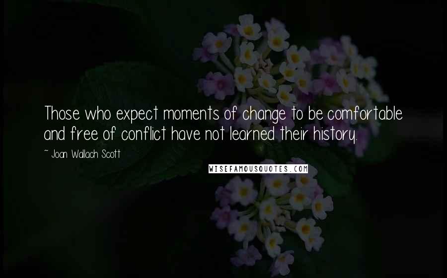 Joan Wallach Scott Quotes: Those who expect moments of change to be comfortable and free of conflict have not learned their history.