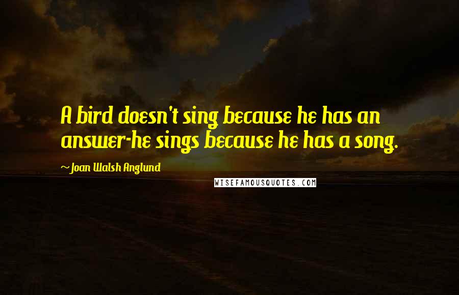 Joan Walsh Anglund Quotes: A bird doesn't sing because he has an answer-he sings because he has a song.
