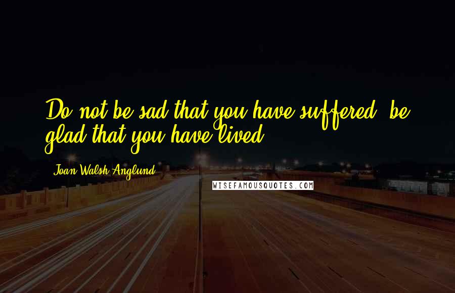 Joan Walsh Anglund Quotes: Do not be sad that you have suffered, be glad that you have lived.