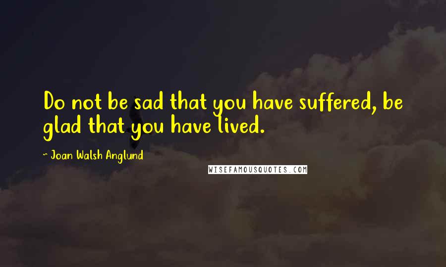 Joan Walsh Anglund Quotes: Do not be sad that you have suffered, be glad that you have lived.