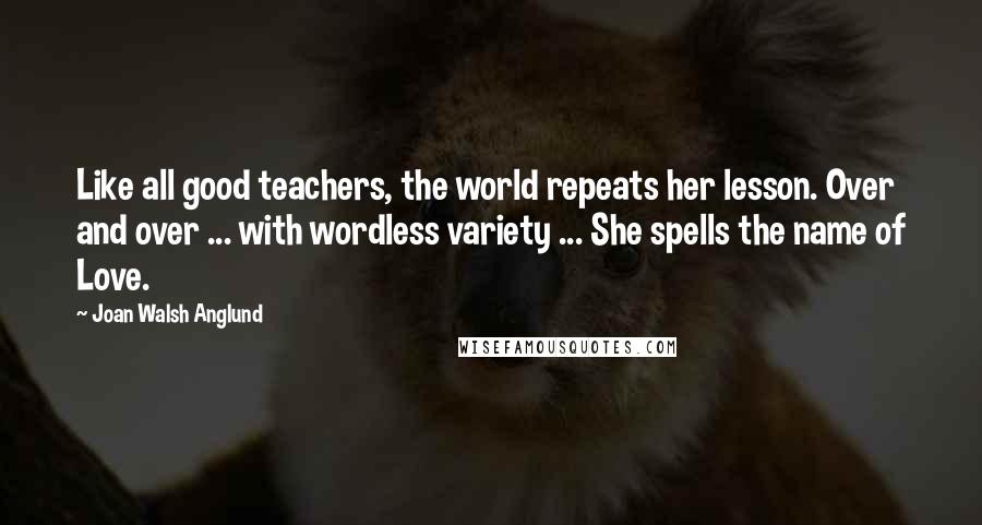 Joan Walsh Anglund Quotes: Like all good teachers, the world repeats her lesson. Over and over ... with wordless variety ... She spells the name of Love.