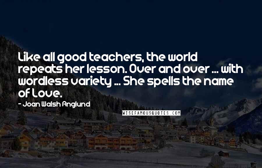 Joan Walsh Anglund Quotes: Like all good teachers, the world repeats her lesson. Over and over ... with wordless variety ... She spells the name of Love.