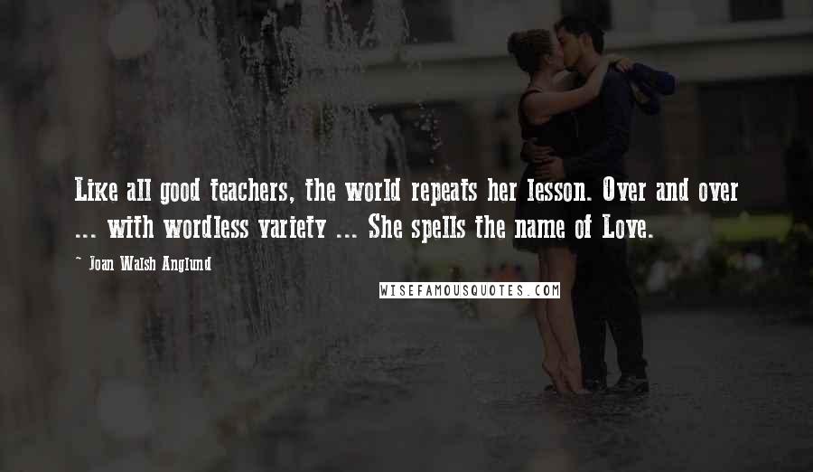 Joan Walsh Anglund Quotes: Like all good teachers, the world repeats her lesson. Over and over ... with wordless variety ... She spells the name of Love.