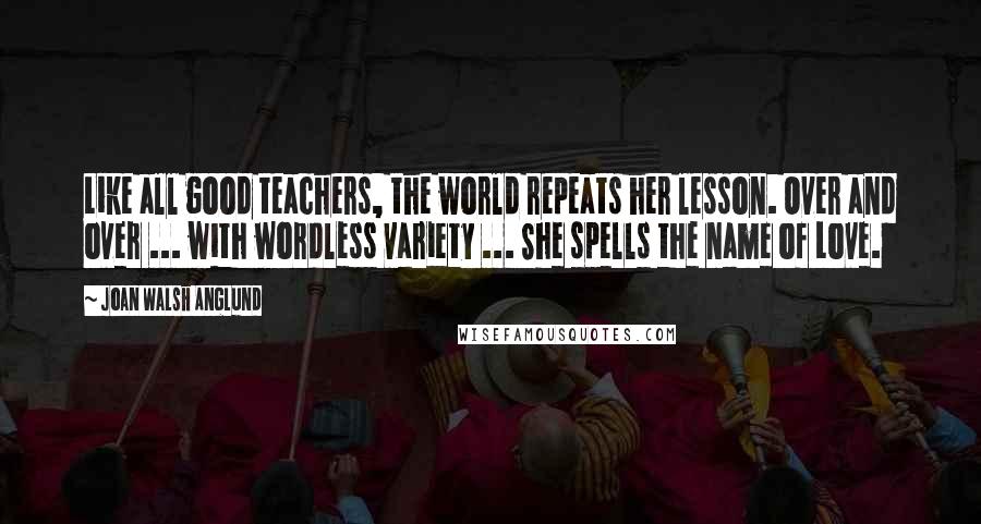 Joan Walsh Anglund Quotes: Like all good teachers, the world repeats her lesson. Over and over ... with wordless variety ... She spells the name of Love.