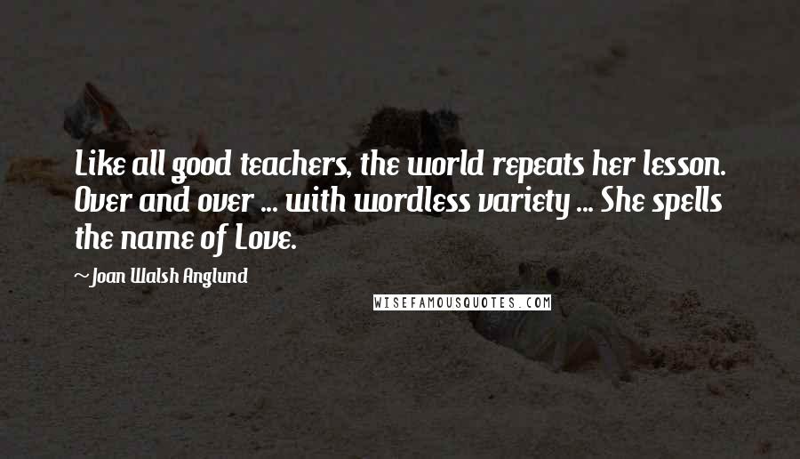 Joan Walsh Anglund Quotes: Like all good teachers, the world repeats her lesson. Over and over ... with wordless variety ... She spells the name of Love.
